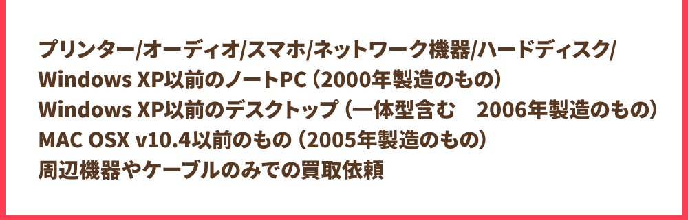 プリンター / オーディオ / スマホ / ネットワーク機器 / ハードディスク / WindowsXP以前のノートPC(2000年製造のもの)WindowsXP以前のデスクトップ(一体型含む 2006年製造のもの)MAC OSX v10.4以前のもの(2005年製造のもの)周辺機器やケーブルのみでの買取依頼